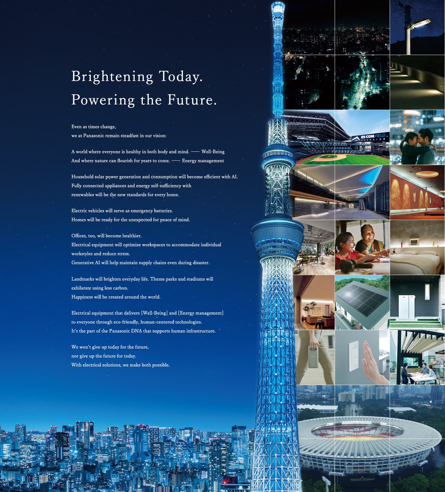Brightening Today. Powering the Future. Even as times change, we at Panasonic remain steadfast in our vision: A world where everyone is healthy in both body and mind. Well-Being And where nature can flourish for years to come. Energy management Household solar power generation and consumption will become efficient with AI. Fully connected appliances and energy self-sufficiency with renewables will be the new standards for every home. Electric vehicles will serve as emergency batteries. Homes will be ready for the unexpected for peace of mind. Offices, too, will become healthier. Electrical equipment will optimize workspaces to accommodate individual workstyles and reduce stress. Generative AI will help maintain supply chains even during disaster. Landmarks will brighten everyday life. Theme parks and stadiums will exhilarate using less carbon. Happiness will be created around the world. Electrical equipment that delivers [Well-Being] and [Energy management] to everyone through eco-friendly, human-centered technologies. It’s the part of the Panasonic DNA that supports human infrastructure. We won’t give up today for the future, nor give up the future for today. With electrical solutions, we make both possible.